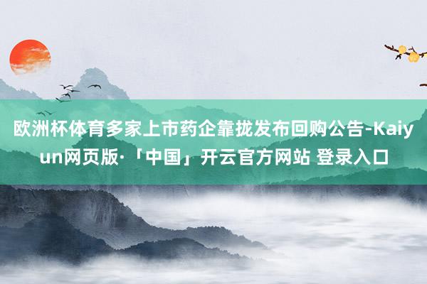 欧洲杯体育多家上市药企靠拢发布回购公告-Kaiyun网页版·「中国」开云官方网站 登录入口