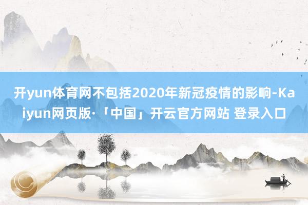 开yun体育网不包括2020年新冠疫情的影响-Kaiyun网页版·「中国」开云官方网站 登录入口