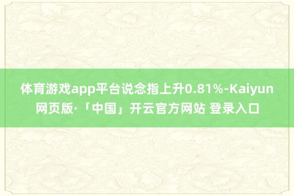 体育游戏app平台说念指上升0.81%-Kaiyun网页版·「中国」开云官方网站 登录入口