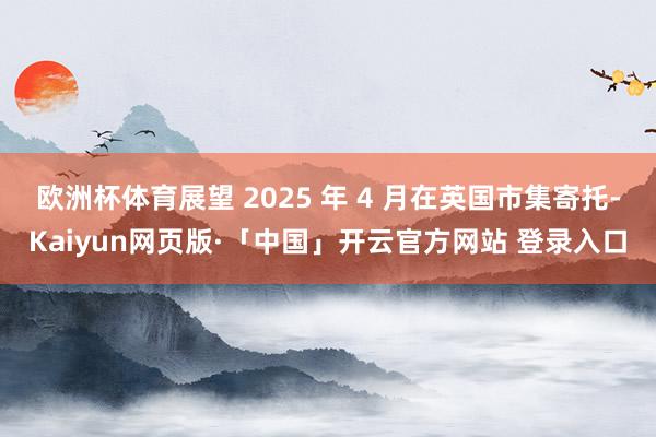 欧洲杯体育展望 2025 年 4 月在英国市集寄托-Kaiyun网页版·「中国」开云官方网站 登录入口