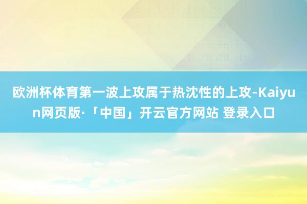 欧洲杯体育第一波上攻属于热沈性的上攻-Kaiyun网页版·「中国」开云官方网站 登录入口