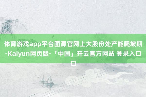 体育游戏app平台图源官网　　上大股份处产能爬坡期-Kaiyun网页版·「中国」开云官方网站 登录入口