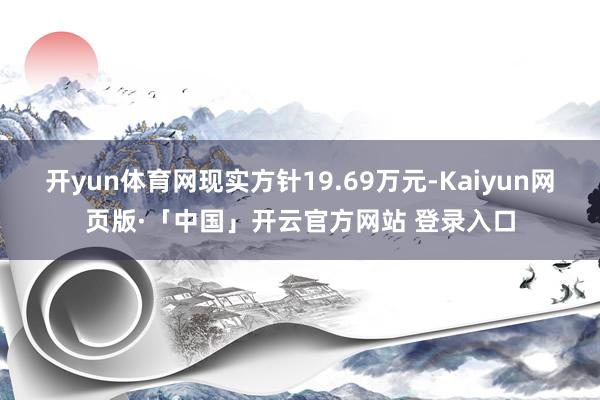 开yun体育网现实方针19.69万元-Kaiyun网页版·「中国」开云官方网站 登录入口