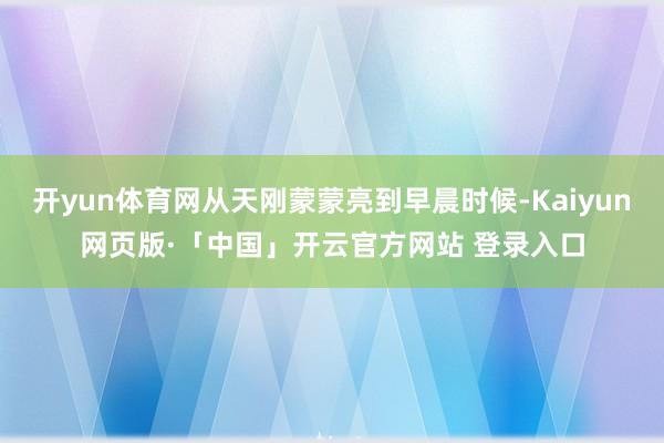 开yun体育网从天刚蒙蒙亮到早晨时候-Kaiyun网页版·「中国」开云官方网站 登录入口