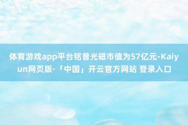 体育游戏app平台铭普光磁市值为57亿元-Kaiyun网页版·「中国」开云官方网站 登录入口