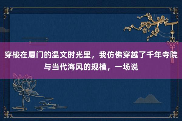 穿梭在厦门的温文时光里，我仿佛穿越了千年寺院与当代海风的规模，一场说