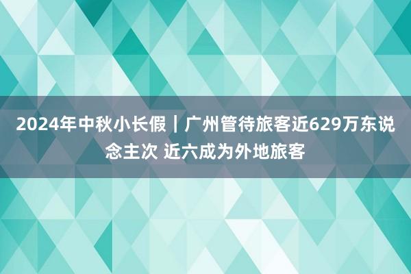 2024年中秋小长假｜广州管待旅客近629万东说念主次 近六成为外地旅客