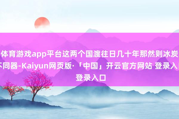 体育游戏app平台这两个国渡往日几十年那然则冰炭不同器-Kaiyun网页版·「中国」开云官方网站 登录入口