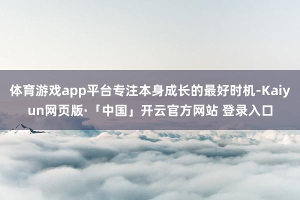 体育游戏app平台专注本身成长的最好时机-Kaiyun网页版·「中国」开云官方网站 登录入口