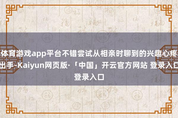 体育游戏app平台不错尝试从相亲时聊到的兴趣心疼出手-Kaiyun网页版·「中国」开云官方网站 登录入口