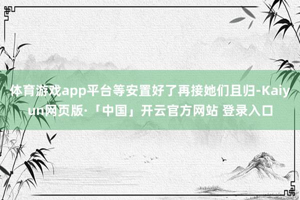 体育游戏app平台等安置好了再接她们且归-Kaiyun网页版·「中国」开云官方网站 登录入口