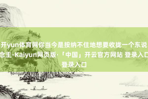 开yun体育网你当今是按纳不住地想要收拢一个东说念主-Kaiyun网页版·「中国」开云官方网站 登录入口