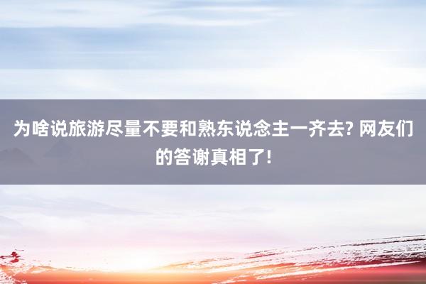 为啥说旅游尽量不要和熟东说念主一齐去? 网友们的答谢真相了!