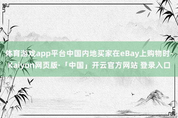 体育游戏app平台中国内地买家在eBay上购物时-Kaiyun网页版·「中国」开云官方网站 登录入口