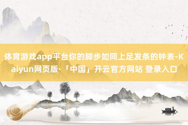 体育游戏app平台你的脚步如同上足发条的钟表-Kaiyun网页版·「中国」开云官方网站 登录入口