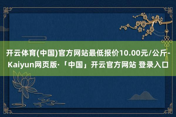 开云体育(中国)官方网站最低报价10.00元/公斤-Kaiyun网页版·「中国」开云官方网站 登录入口