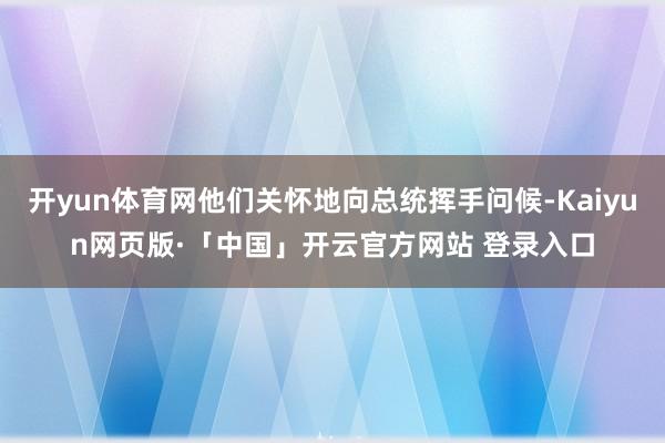 开yun体育网他们关怀地向总统挥手问候-Kaiyun网页版·「中国」开云官方网站 登录入口