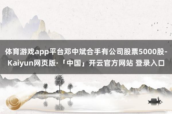 体育游戏app平台邓中斌合手有公司股票5000股-Kaiyun网页版·「中国」开云官方网站 登录入口