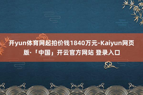 开yun体育网起拍价钱1840万元-Kaiyun网页版·「中国」开云官方网站 登录入口