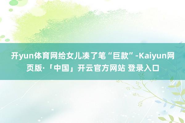 开yun体育网给女儿凑了笔“巨款”-Kaiyun网页版·「中国」开云官方网站 登录入口