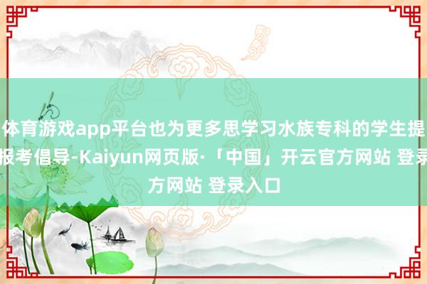 体育游戏app平台也为更多思学习水族专科的学生提供了报考倡导-Kaiyun网页版·「中国」开云官方网站 登录入口