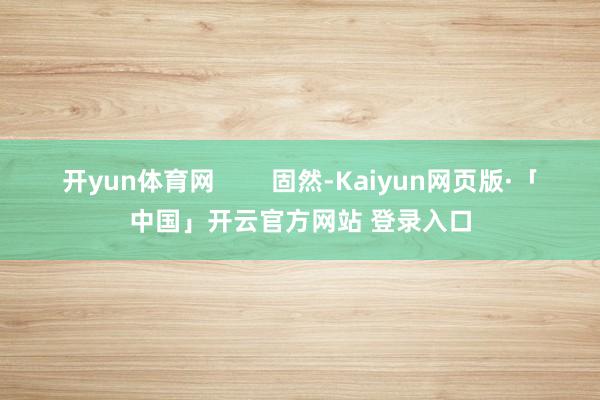 开yun体育网        固然-Kaiyun网页版·「中国」开云官方网站 登录入口