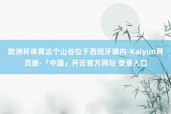 欧洲杯体育这个山谷位于西班牙境内-Kaiyun网页版·「中国」开云官方网站 登录入口