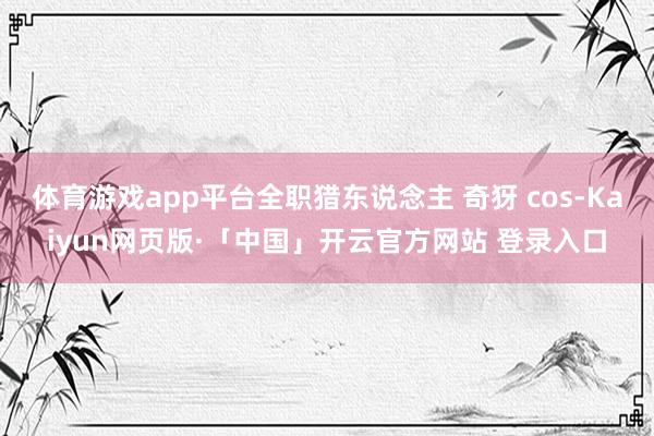 体育游戏app平台全职猎东说念主 奇犽 cos-Kaiyun网页版·「中国」开云官方网站 登录入口