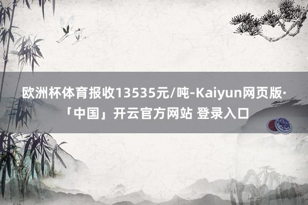 欧洲杯体育报收13535元/吨-Kaiyun网页版·「中国」开云官方网站 登录入口